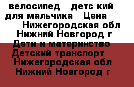 велосипед   детс кий   для мальчика › Цена ­ 3 500 - Нижегородская обл., Нижний Новгород г. Дети и материнство » Детский транспорт   . Нижегородская обл.,Нижний Новгород г.